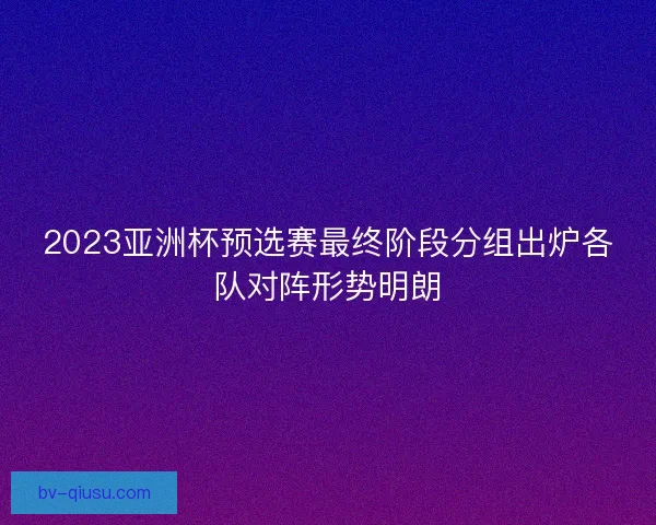 2023亚洲杯预选赛最终阶段分组出炉各队对阵形势明朗