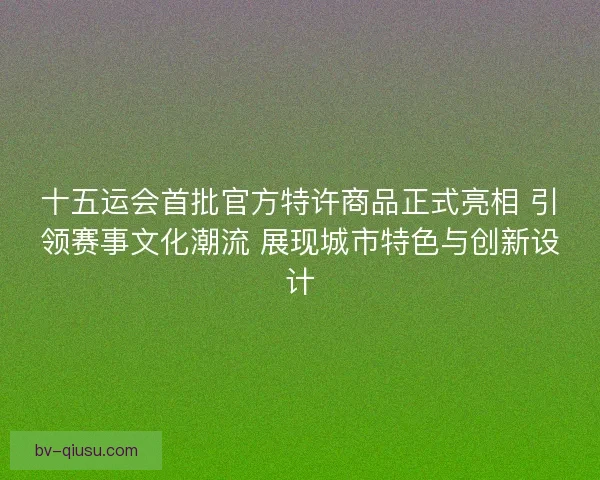 十五运会首批官方特许商品正式亮相 引领赛事文化潮流 展现城市特色与创新设计